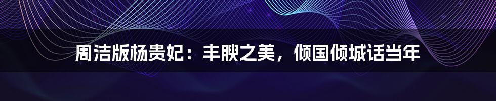 周洁版杨贵妃:丰腴之美,倾国倾城话当年