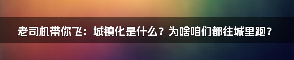 老司机带你飞:城镇化是什么?为啥咱们都往城里跑?