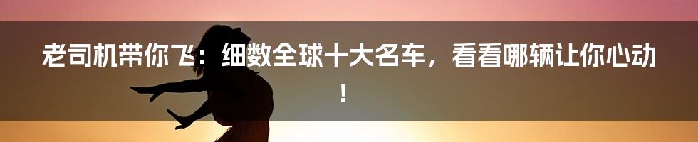 老司机带你飞:细数全球十大名车,看看哪辆让你心动!