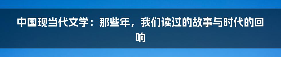 中国现当代文学：那些年，我们读过的故事与时代的回响