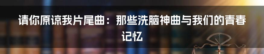 请你原谅我片尾曲:那些洗脑神曲与我们的青春记忆