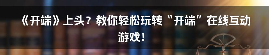 《开端》上头?教你轻松玩转“开端”在线互动游戏!