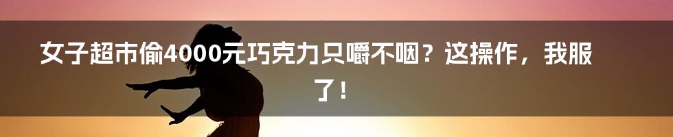 女子超市偷4000元巧克力只嚼不咽?这操作,我服了!