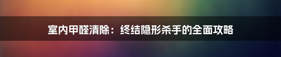 室内甲醛清除:终结隐形杀手的全面攻略