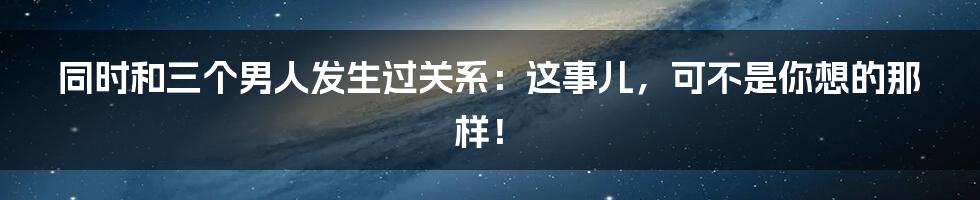 同时和三个男人发生过关系:这事儿,可不是你想的那样!