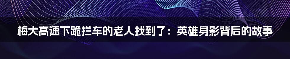 梅大高速下跪拦车的老人找到了:英雄身影背后的故事
