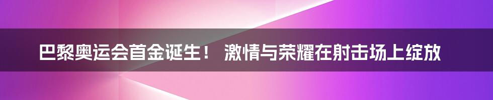 巴黎奥运会首金诞生! 激情与荣耀在射击场上绽放