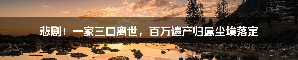 悲剧!一家三口离世,百万遗产归属尘埃落定