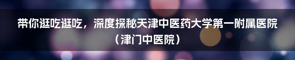 带你逛吃逛吃，深度探秘天津中医药大学第一附属医院（津门中医院）