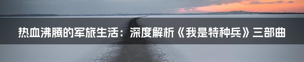 热血沸腾的军旅生活：深度解析《我是特种兵》三部曲