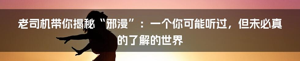 老司机带你揭秘“邪漫”：一个你可能听过，但未必真的了解的世界