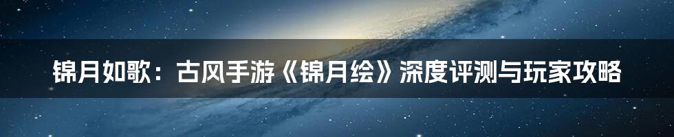 锦月如歌:古风手游《锦月绘》深度评测与玩家攻略
