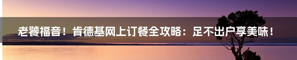 老饕福音！肯德基网上订餐全攻略：足不出户享美味！