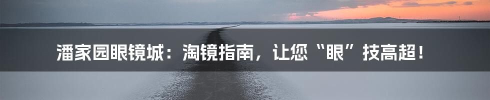 潘家园眼镜城：淘镜指南，让您“眼”技高超！