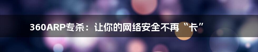 360ARP专杀：让你的网络安全不再“卡”