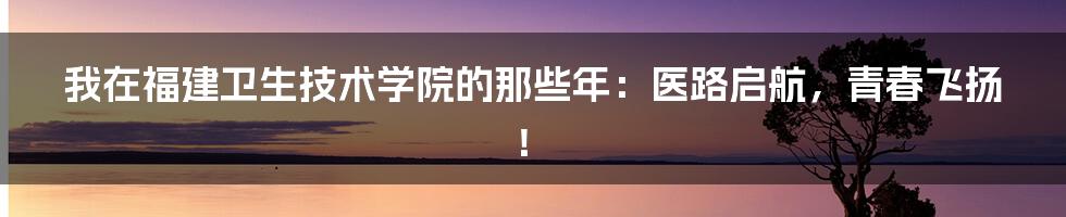 我在福建卫生技术学院的那些年：医路启航，青春飞扬！
