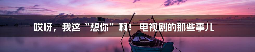 哎呀，我这“想你”啊！ 电视剧的那些事儿