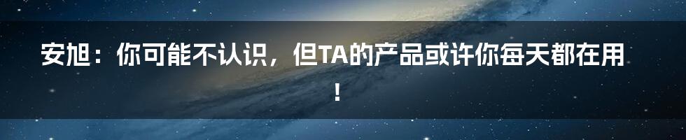 安旭:你可能不认识,但TA的产品或许你每天都在用!