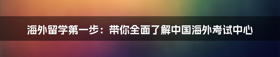 海外留学第一步：带你全面了解中国海外考试中心
