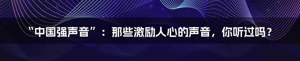 “中国强声音”:那些激励人心的声音,你听过吗?