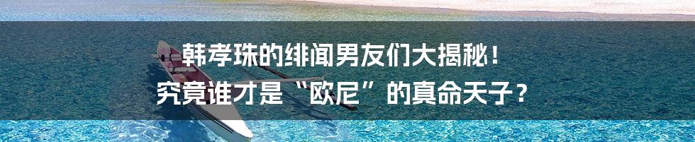 韩孝珠的绯闻男友们大揭秘! 究竟谁才是“欧尼”的真命天子?