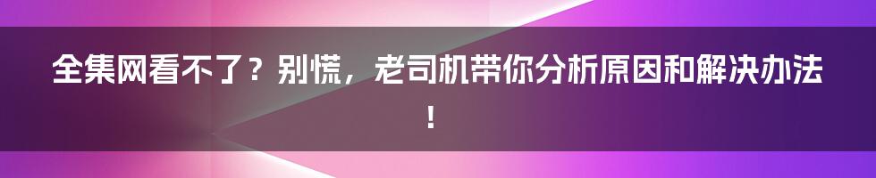 全集网看不了？别慌，老司机带你分析原因和解决办法！