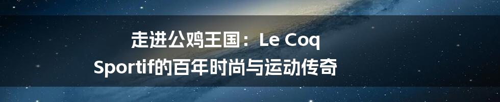 走进公鸡王国:Le Coq Sportif的百年时尚与运动传奇