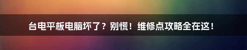 台电平板电脑坏了？别慌！维修点攻略全在这！