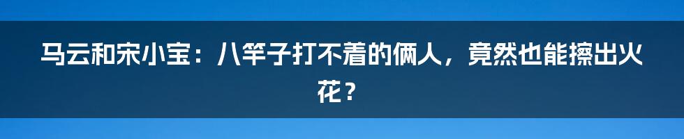 马云和宋小宝:八竿子打不着的俩人,竟然也能擦出火花?