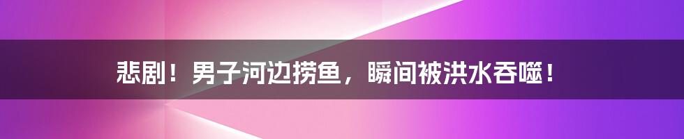 悲剧!男子河边捞鱼,瞬间被洪水吞噬!