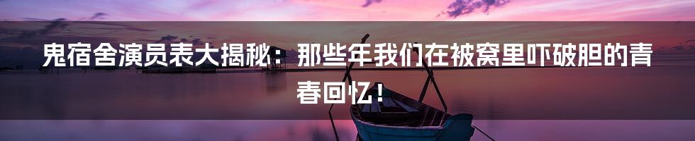 鬼宿舍演员表大揭秘：那些年我们在被窝里吓破胆的青春回忆！