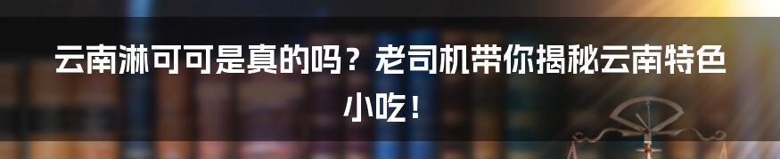 云南淋可可是真的吗?老司机带你揭秘云南特色小吃!