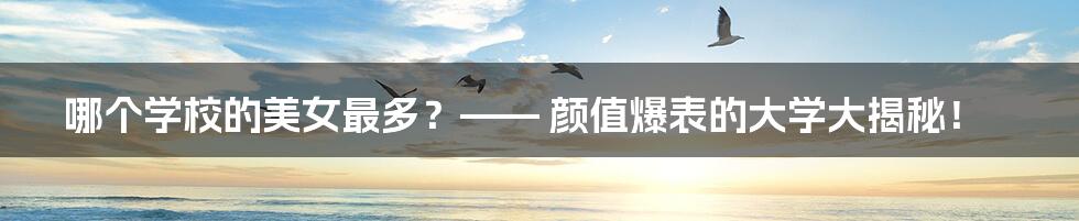 哪个学校的美女最多?—— 颜值爆表的大学大揭秘!