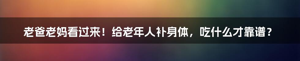 老爸老妈看过来！给老年人补身体，吃什么才靠谱？