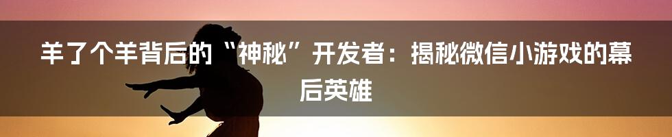 羊了个羊背后的“神秘”开发者:揭秘微信小游戏的幕后英雄