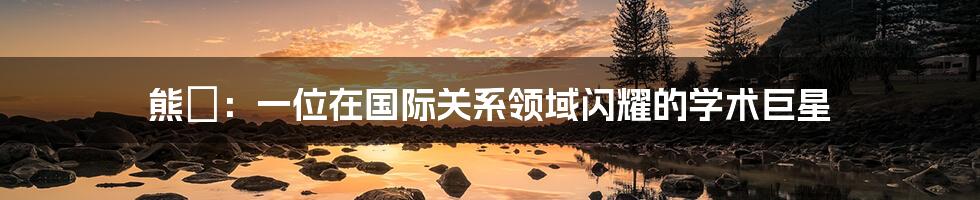 熊玠：一位在国际关系领域闪耀的学术巨星