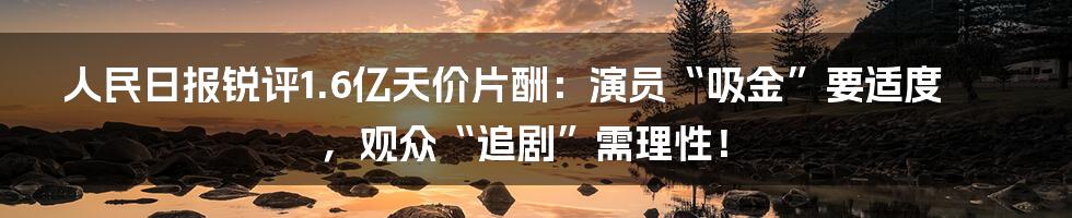 人民日报锐评1.6亿天价片酬：演员“吸金”要适度，观众“追剧”需理性！