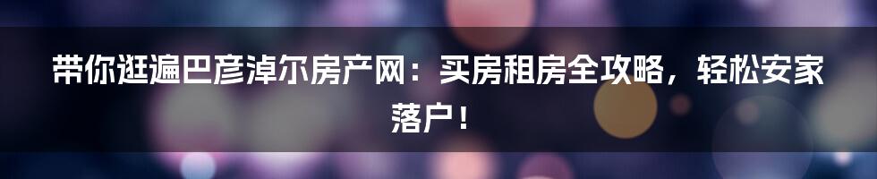 带你逛遍巴彦淖尔房产网:买房租房全攻略,轻松安家落户!