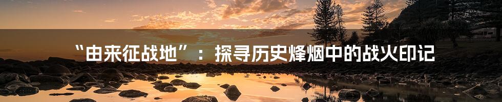 “由来征战地”:探寻历史烽烟中的战火印记