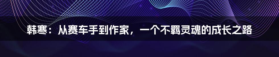 韩寒:从赛车手到作家,一个不羁灵魂的成长之路
