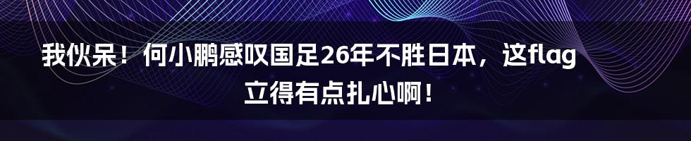 我伙呆！何小鹏感叹国足26年不胜日本，这flag立得有点扎心啊！