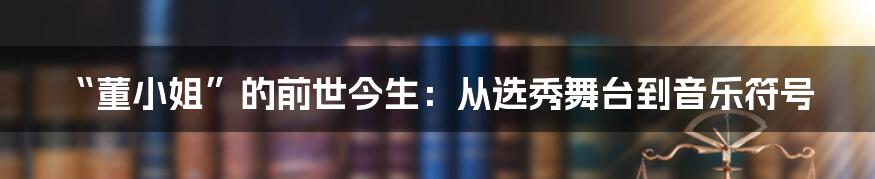 “董小姐”的前世今生：从选秀舞台到音乐符号