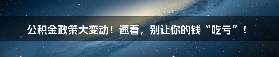 公积金政策大变动！速看，别让你的钱“吃亏”！