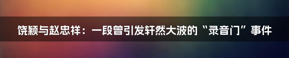 饶颖与赵忠祥:一段曾引发轩然大波的“录音门”事件