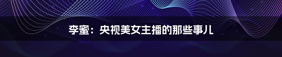 李蜜:央视美女主播的那些事儿