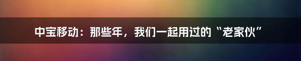 中宝移动：那些年，我们一起用过的“老家伙”