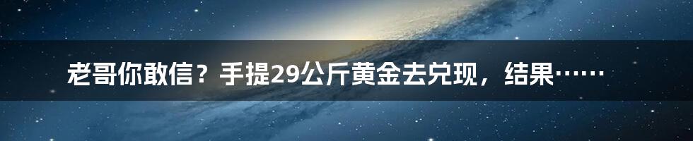 老哥你敢信?手提29公斤黄金去兑现,结果……