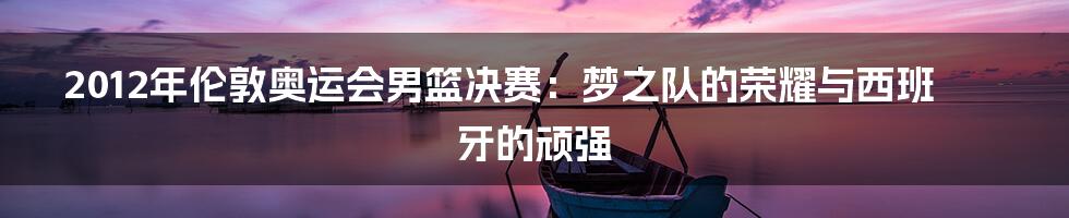 2012年伦敦奥运会男篮决赛:梦之队的荣耀与西班牙的顽强