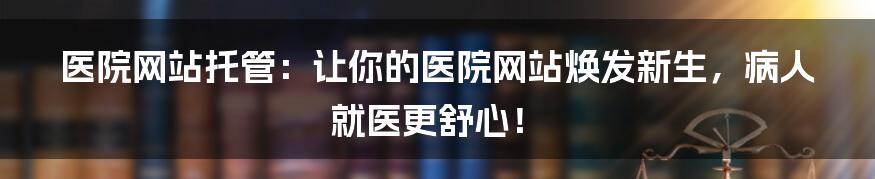医院网站托管：让你的医院网站焕发新生，病人就医更舒心！