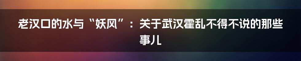 老汉口的水与“妖风”:关于武汉霍乱不得不说的那些事儿
